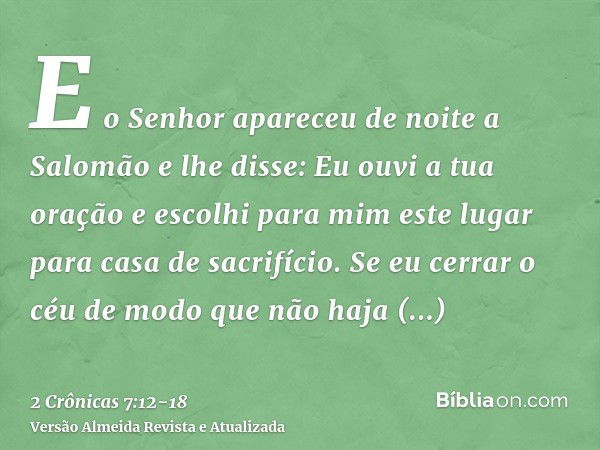 E o Senhor apareceu de noite a Salomão e lhe disse: Eu ouvi a tua oração e escolhi para mim este lugar para casa de sacrifício.Se eu cerrar o céu de modo que nã