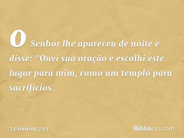 o Senhor lhe apareceu de noite e disse:
"Ouvi sua oração e escolhi este lugar para mim, como um templo para sacrifícios. -- 2 Crônicas 7:12