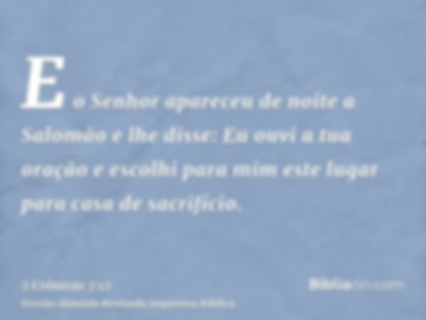 E o Senhor apareceu de noite a Salomão e lhe disse: Eu ouvi a tua oração e escolhi para mim este lugar para casa de sacrifício.