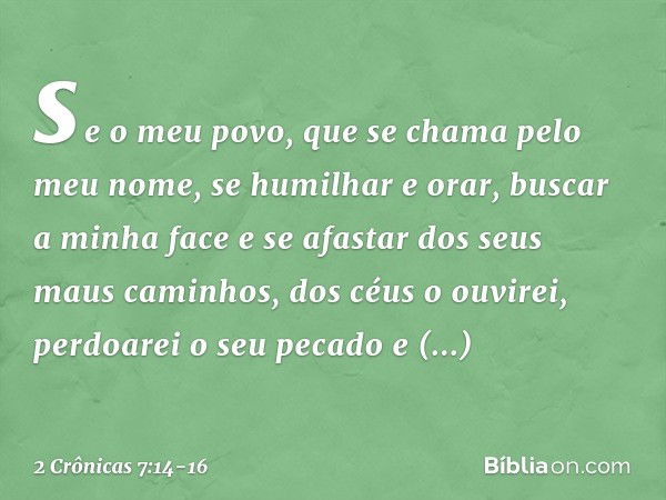 se o meu povo, que se chama pelo meu nome, se humilhar e orar, buscar a minha face e se afastar dos seus maus caminhos, dos céus o ouvirei, perdoarei o seu peca