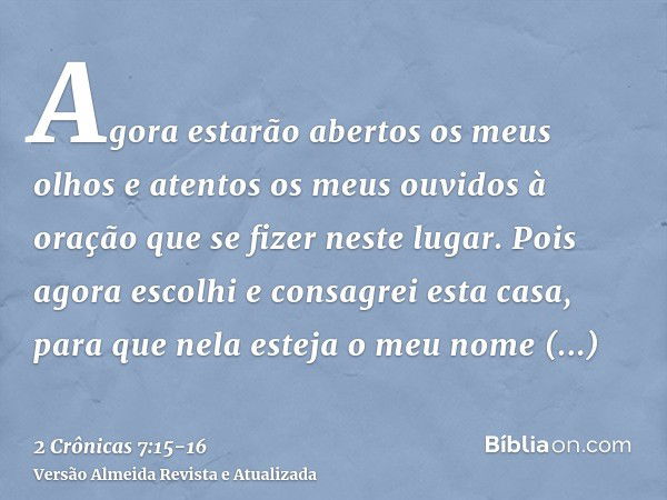 Agora estarão abertos os meus olhos e atentos os meus ouvidos à oração que se fizer neste lugar.Pois agora escolhi e consagrei esta casa, para que nela esteja o