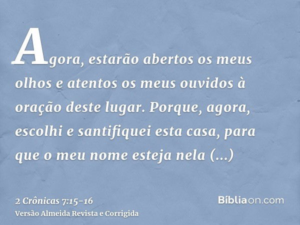 Agora, estarão abertos os meus olhos e atentos os meus ouvidos à oração deste lugar.Porque, agora, escolhi e santifiquei esta casa, para que o meu nome esteja n