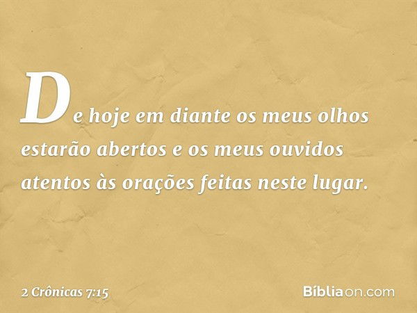 De hoje em diante os meus olhos estarão abertos e os meus ouvidos atentos às orações feitas neste lugar. -- 2 Crônicas 7:15