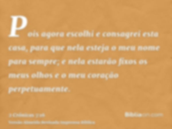 Pois agora escolhi e consagrei esta casa, para que nela esteja o meu nome para sempre; e nela estarão fixos os meus olhos e o meu coração perpetuamente.