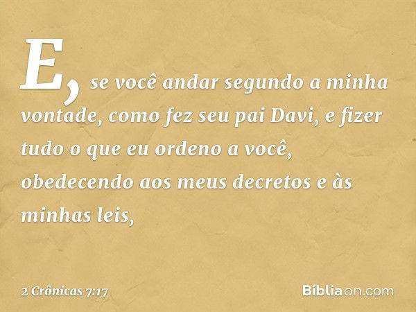 "E, se você andar segundo a minha vontade, como fez seu pai Davi, e fizer tudo o que eu orden­o a você, obedecendo aos meus decretos e às minhas leis, -- 2 Crôn