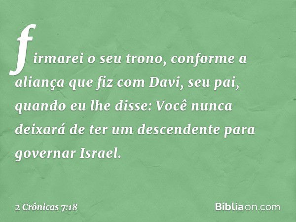 fir­marei o seu trono, conforme a aliança que fiz com Davi, seu pai, quando eu lhe disse: Você nunca deixará de ter um descendente para governar Israel. -- 2 Cr