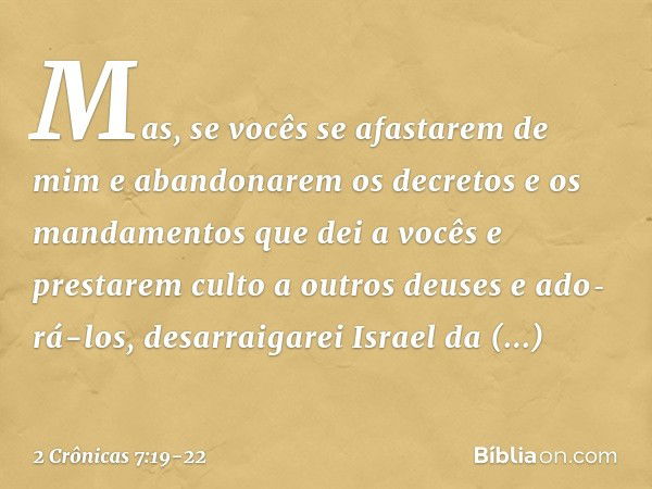 "Mas, se vocês se afastarem de mim e aban­donarem os decretos e os mandamentos que dei a vocês e prestarem culto a outros deuses e ado­rá-los, desarraigarei Isr