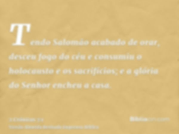 Tendo Salomão acabado de orar, desceu fogo do céu e consumiu o holocausto e os sacrifícios; e a glória do Senhor encheu a casa.