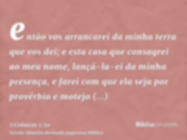 então vos arrancarei da minha terra que vos dei; e esta casa que consagrei ao meu nome, lançá-la-ei da minha presença, e farei com que ela seja por provérbio e 