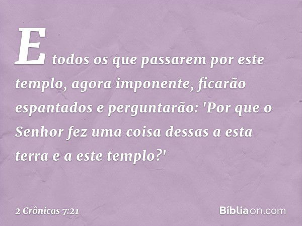 E todos os que passarem por este templo, agora imponente, ficarão espantados e perguntarão: 'Por que o Senhor fez uma coisa dessas a esta terra e a este templo?