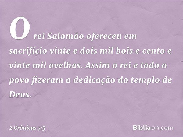 O rei Salomão ofereceu em sacrifício vinte e dois mil bois e cento e vinte mil ovelhas. Assim o rei e todo o povo fizeram a dedicação do templo de Deus. -- 2 Cr