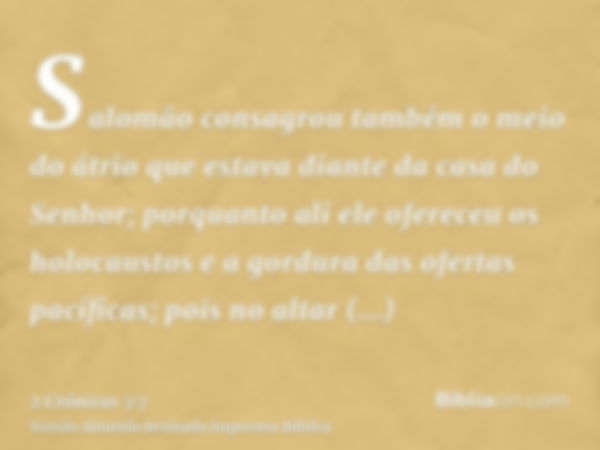 Salomão consagrou também o meio do átrio que estava diante da casa do Senhor; porquanto ali ele ofereceu os holocaustos e a gordura das ofertas pacíficas; pois 