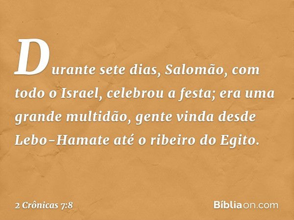 Durante sete dias, Salomão, com todo o Israel, celebrou a festa; era uma gran­de multidão, gente vinda desde Lebo-Hamate até o ribeiro do Egito. -- 2 Crônicas 7