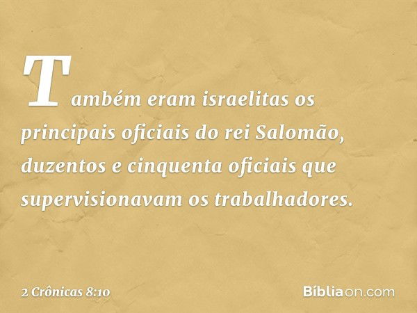 Tam­bém eram israelitas os principais oficiais do rei Salomão, duzentos e cinquenta oficiais que supervisionavam os trabalhadores. -- 2 Crônicas 8:10