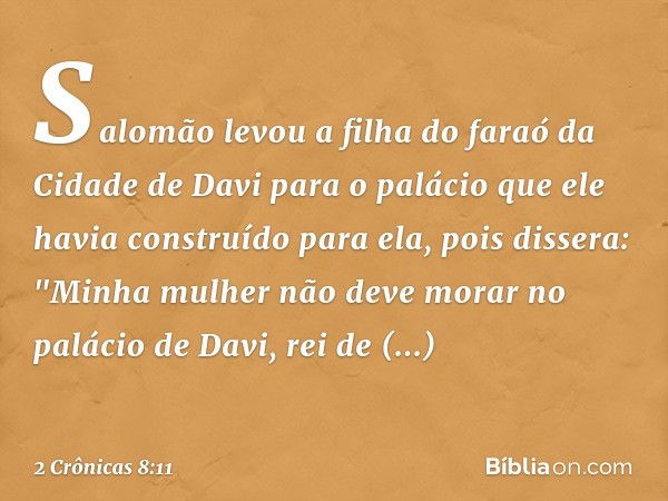 Salomão levou a filha do faraó da Cidade de Davi para o palácio que ele havia construído para ela, pois dissera: "Minha mulher não deve morar no palácio de Davi