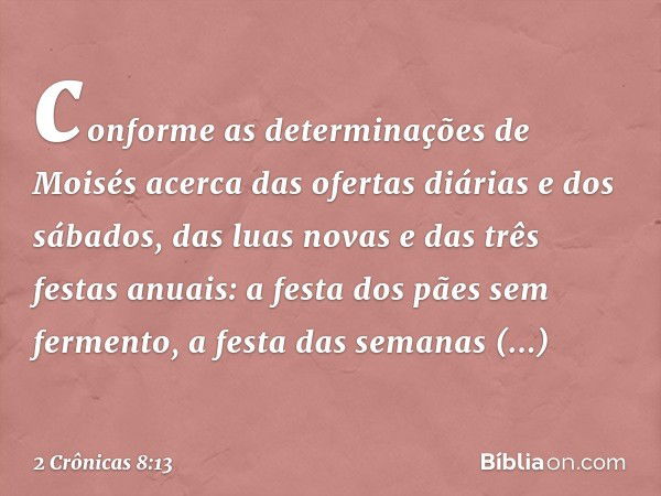 conforme as determinações de Moisés acerca das ofer­tas diárias e dos sábados, das luas novas e das três festas anuais: a festa dos pães sem fermento, a festa d