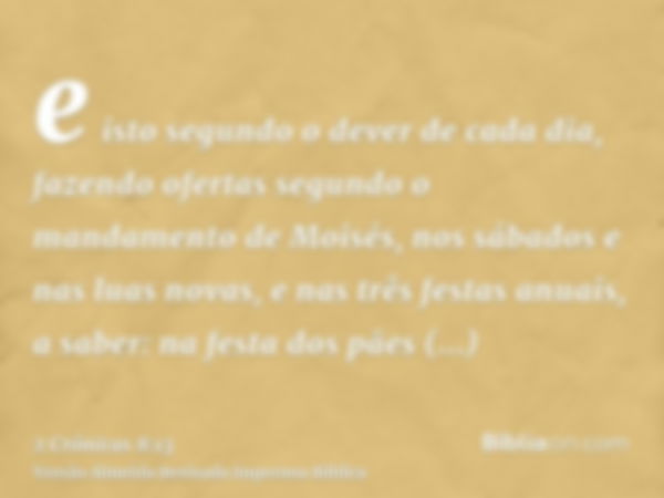 e isto segundo o dever de cada dia, fazendo ofertas segundo o mandamento de Moisés, nos sábados e nas luas novas, e nas três festas anuais, a saber: na festa do