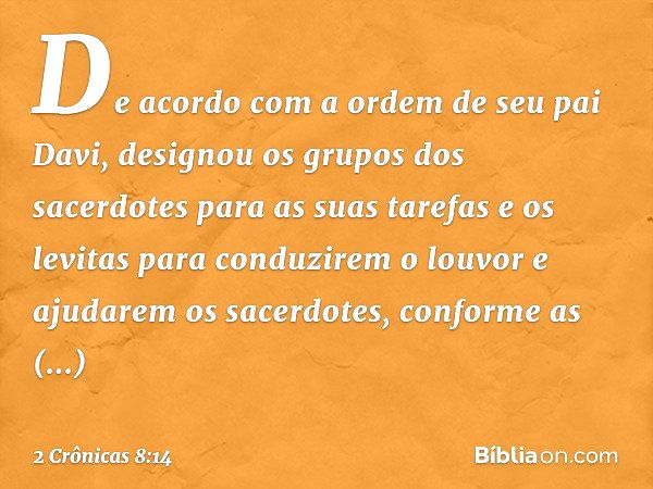 De acor­do com a ordem de seu pai Davi, designou os grupos dos sacerdotes para as suas tarefas e os levitas para conduzirem o louvor e ajudarem os sacerdotes, c