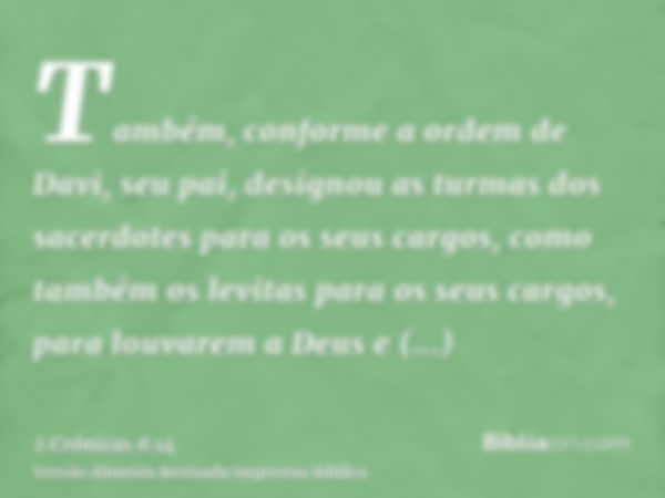 Também, conforme a ordem de Davi, seu pai, designou as turmas dos sacerdotes para os seus cargos, como também os levitas para os seus cargos, para louvarem a De