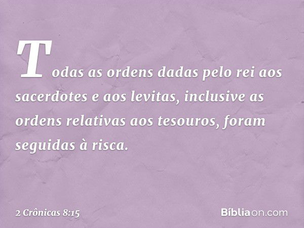 Todas as ordens dadas pelo rei aos sacerdotes e aos levitas, inclusive as ordens relativas aos tesouros, foram seguidas à risca. -- 2 Crônicas 8:15