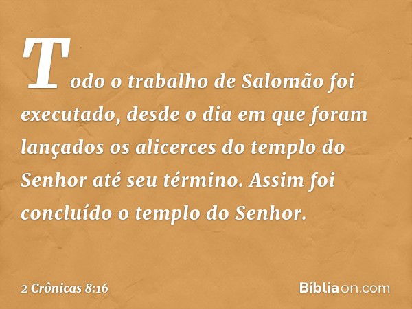 Todo o trabalho de Salomão foi executado, desde o dia em que foram lançados os alicerces do templo do Senhor até seu término. Assim foi concluído o templo do Se