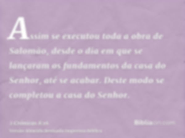 Assim se executou toda a obra de Salomão, desde o dia em que se lançaram os fundamentos da casa do Senhor, até se acabar. Deste modo se completou a casa do Senh