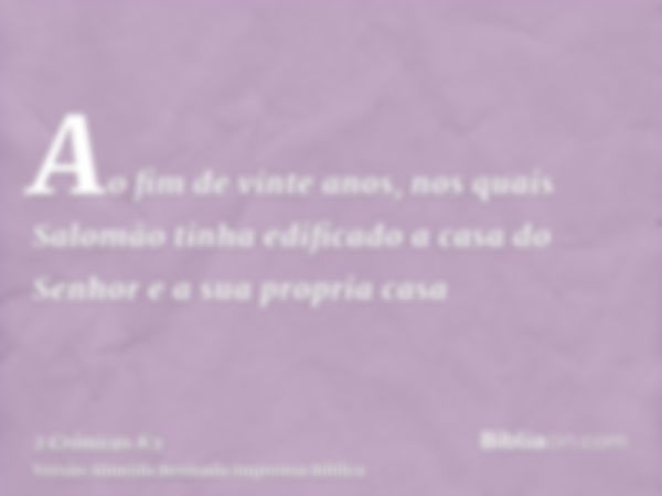 Ao fim de vinte anos, nos quais Salomão tinha edificado a casa do Senhor e a sua propria casa