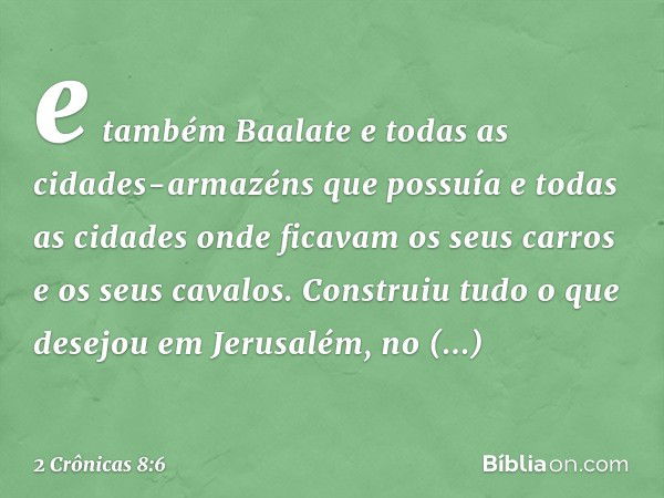 e também Baalate e todas as cidades-armazéns que possuía e todas as cidades onde ficavam os seus carros e os seus cavalos. Construiu tudo o que desejou em Jerus