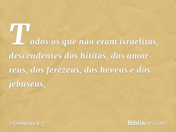 Todos os que não eram israelitas, descendentes dos hititas, dos amor­reus, dos ferezeus, dos heveus e dos jebuseus, -- 2 Crônicas 8:7