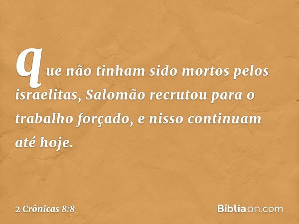 que não tinham sido mortos pelos israelitas, Salomão recrutou para o trabalho forçado, e nisso continuam até hoje. -- 2 Crônicas 8:8