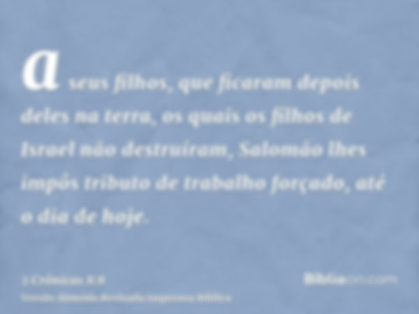 a seus filhos, que ficaram depois deles na terra, os quais os filhos de Israel não destruíram, Salomão lhes impôs tributo de trabalho forçado, até o dia de hoje