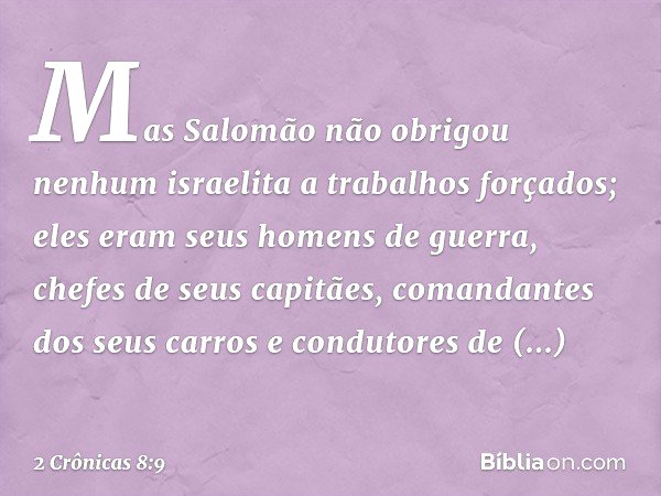 Mas Salomão não obrigou nenhum israelita a trabalhos forçados; eles eram seus homens de ­guerra, chefes de seus capitães, comandantes dos seus carros e condutor