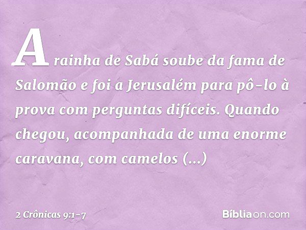 A rainha de Sabá soube da fama de Salomão e foi a Jerusalém para pô-lo à prova com perguntas difíceis. Quando chegou, acom­panhada de uma enorme caravana, com c