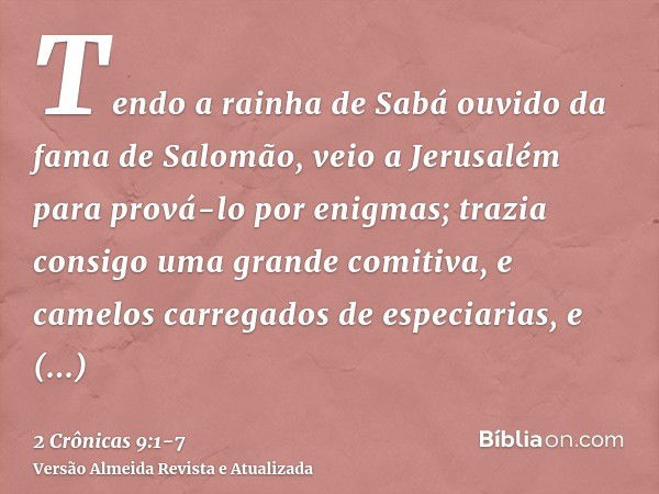 Tendo a rainha de Sabá ouvido da fama de Salomão, veio a Jerusalém para prová-lo por enigmas; trazia consigo uma grande comitiva, e camelos carregados de especi