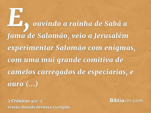 E, ouvindo a rainha de Sabá a fama de Salomão, veio a Jerusalém experimentar Salomão com enigmas, com uma mui grande comitiva de camelos carregados de especiari