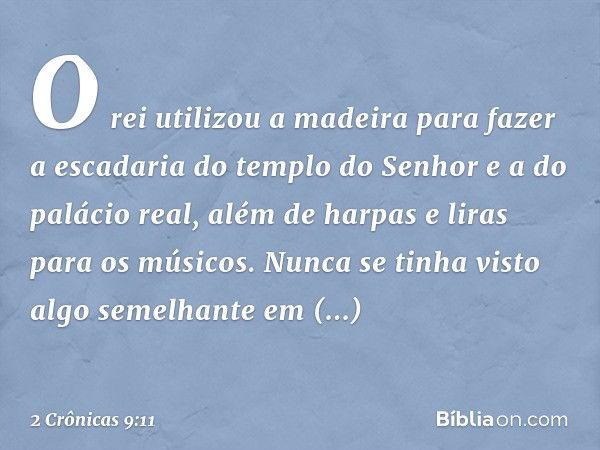 O rei utilizou a madeira para fazer a escadaria do templo do Senhor e a do palácio real, além de harpas e liras para os músicos. Nunca se tinha visto algo semel