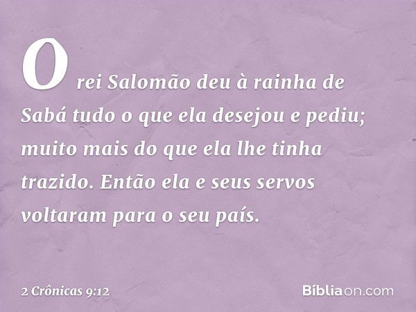 O rei Salomão deu à rainha de Sabá tudo o que ela desejou e pediu; muito mais do que ela lhe tinha trazido. Então ela e seus servos voltaram para o seu país. --