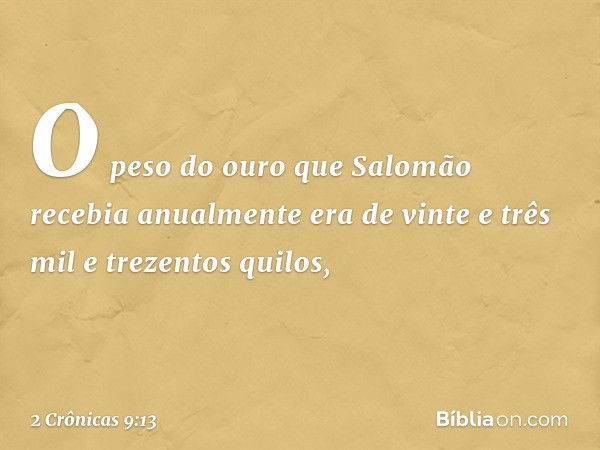 O peso do ouro que Salomão recebia anualmente era de vinte e três mil e trezentos quilos, -- 2 Crônicas 9:13