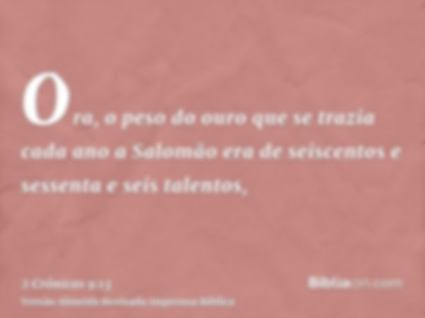 Ora, o peso do ouro que se trazia cada ano a Salomão era de seiscentos e sessenta e seis talentos,