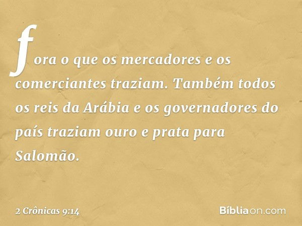 fora o que os mercadores e os comerciantes traziam. Também todos os reis da Arábia e os governadores do país traziam ouro e prata para Salomão. -- 2 Crônicas 9: