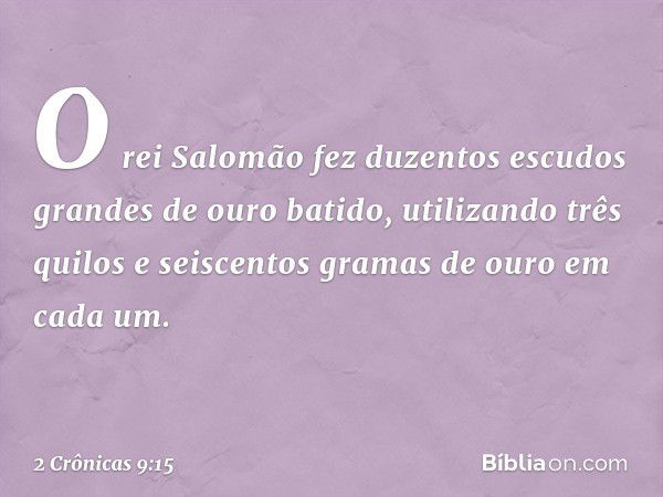 O rei Salomão fez duzentos escudos grandes de ouro batido, utilizando três quilos e seiscentos gramas de ouro em cada um. -- 2 Crônicas 9:15