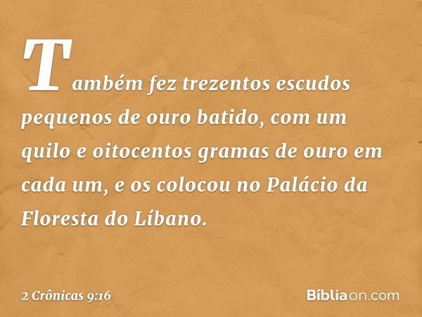 Tam­bém fez trezentos escudos pequenos de ouro batido, com um quilo e oitocentos gramas de ouro em cada um, e os colocou no Palácio da Floresta do Líbano. -- 2 