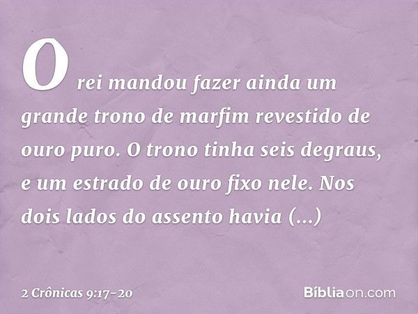 O rei mandou fazer ainda um grande trono de marfim revestido de ouro puro. O trono tinha seis degraus, e um estrado de ouro fixo nele. Nos dois lados do assento