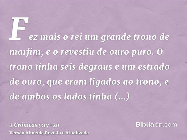 Fez mais o rei um grande trono de marfim, e o revestiu de ouro puro.O trono tinha seis degraus e um estrado de ouro, que eram ligados ao trono, e de ambos os la