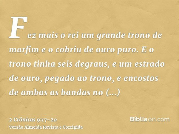 Fez mais o rei um grande trono de marfim e o cobriu de ouro puro.E o trono tinha seis degraus, e um estrado de ouro, pegado ao trono, e encostos de ambas as ban