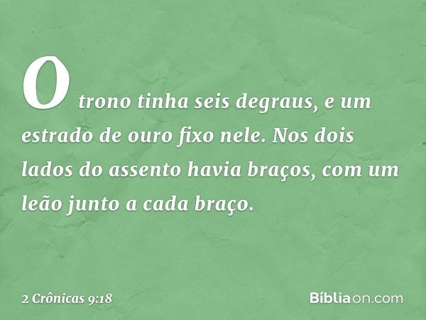 O trono tinha seis degraus, e um estrado de ouro fixo nele. Nos dois lados do assento havia braços, com um leão junto a cada braço. -- 2 Crônicas 9:18