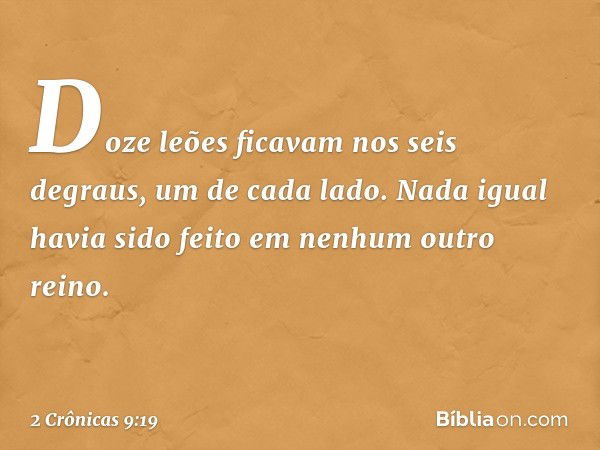 Doze leões ficavam nos seis degraus, um de cada lado. Nada igual havia sido feito em nenhum outro reino. -- 2 Crônicas 9:19