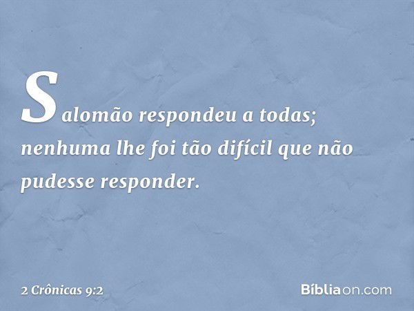 Salomão respondeu a todas; nenhuma lhe foi tão difícil que não pudesse responder. -- 2 Crônicas 9:2