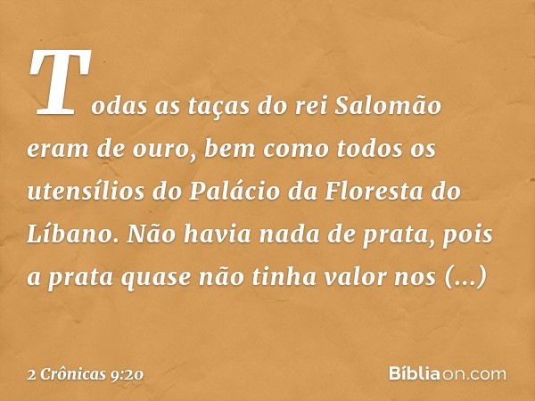 Todas as taças do rei Salomão eram de ouro, bem como todos os utensílios do Palácio da Floresta do Líbano. Não havia nada de prata, pois a prata quase não tinha