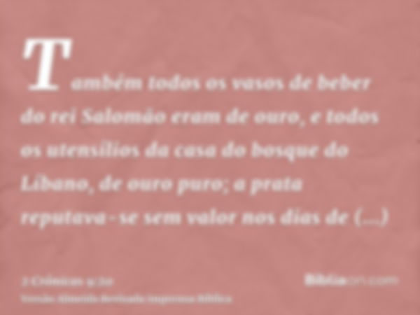 Também todos os vasos de beber do rei Salomão eram de ouro, e todos os utensílios da casa do bosque do Líbano, de ouro puro; a prata reputava-se sem valor nos d